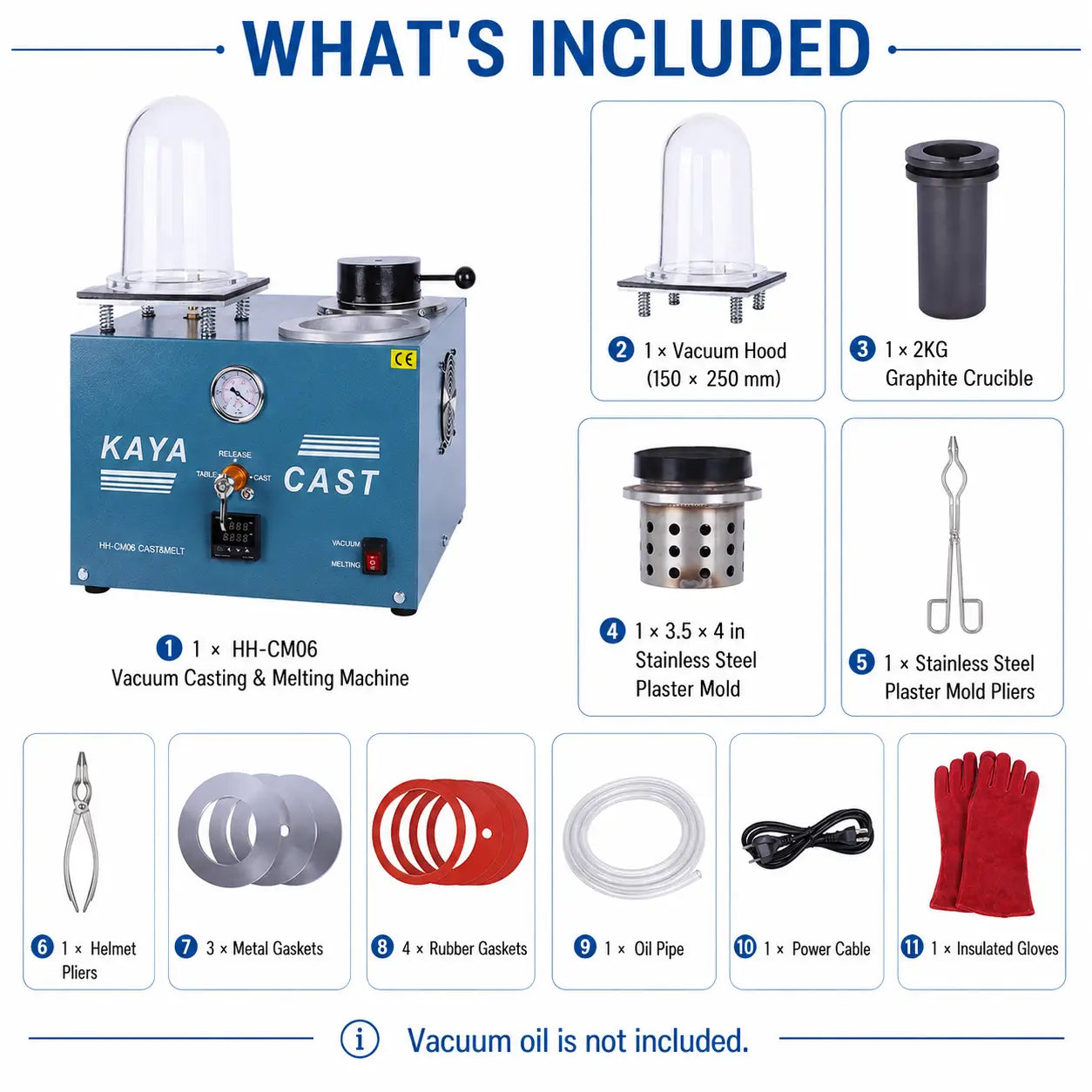 KAYA CAST HH-CM06 what's included: vacuum casting machine, vacuum hood, 2KG graphite crucible, stainless steel plaster mold, mold pliers, helmet pliers, 3 metal gaskets, 4 rubber gaskets, oil pipe, power cable, and insulated gloves